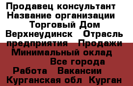 Продавец-консультант › Название организации ­ Торговый Дом Верхнеудинск › Отрасль предприятия ­ Продажи › Минимальный оклад ­ 15 000 - Все города Работа » Вакансии   . Курганская обл.,Курган г.